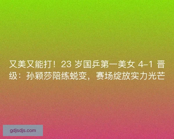 又美又能打！23 岁国乒第一美女 4-1 晋级：孙颖莎陪练蜕变，赛场绽放实力光芒