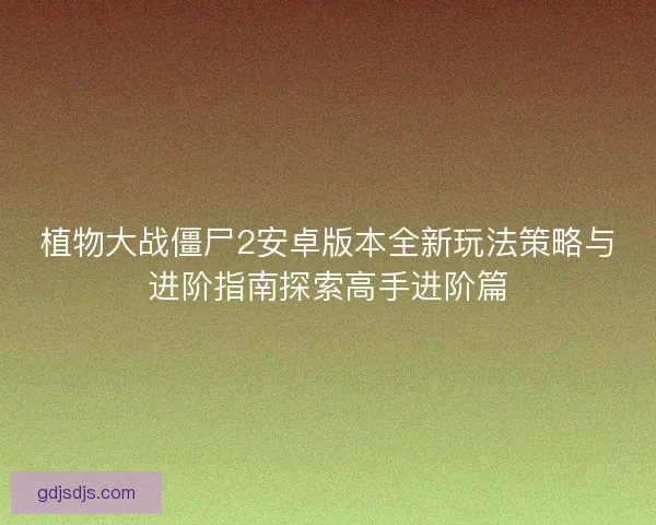 植物大战僵尸2安卓版本全新玩法策略与进阶指南探索高手进阶篇