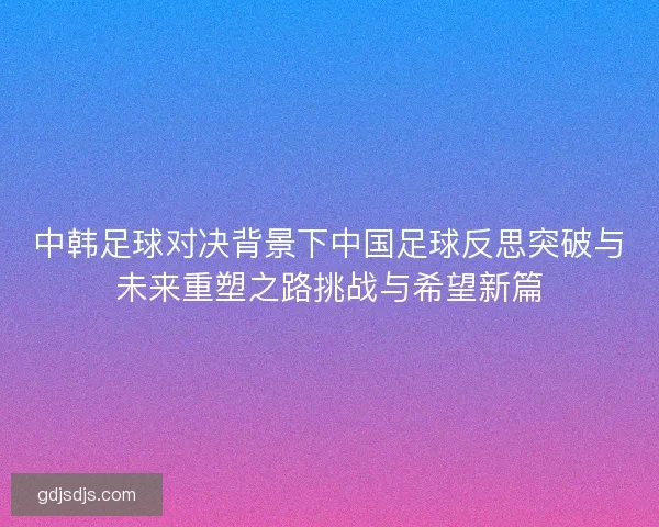 中韩足球对决背景下中国足球反思突破与未来重塑之路挑战与希望新篇