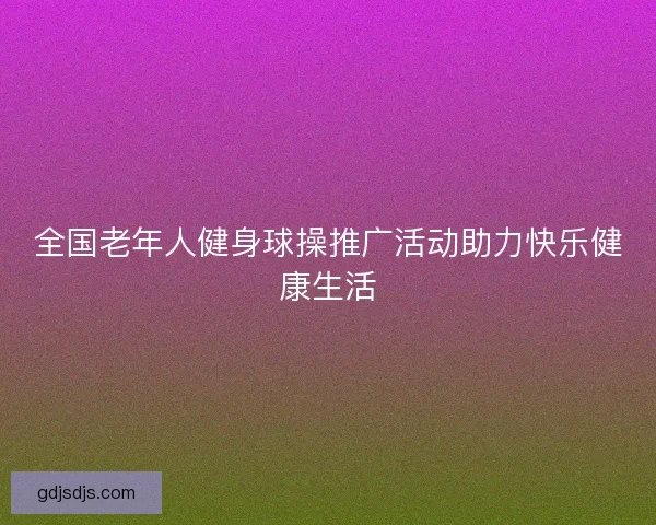 全国老年人健身球操推广活动助力快乐健康生活