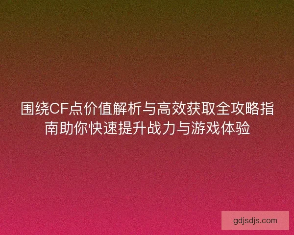 围绕CF点价值解析与高效获取全攻略指南助你快速提升战力与游戏体验