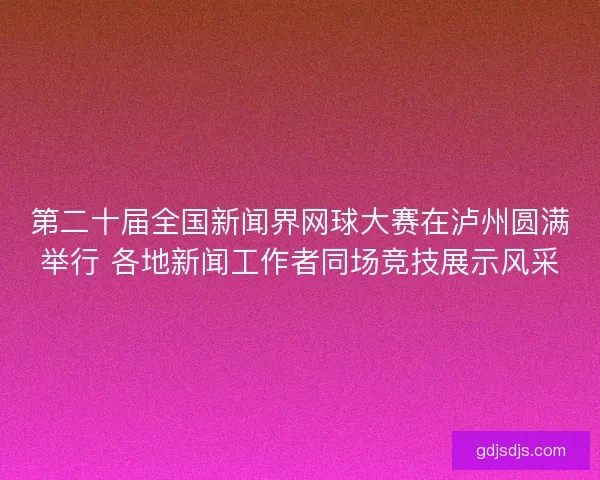第二十届全国新闻界网球大赛在泸州圆满举行 各地新闻工作者同场竞技展示风采