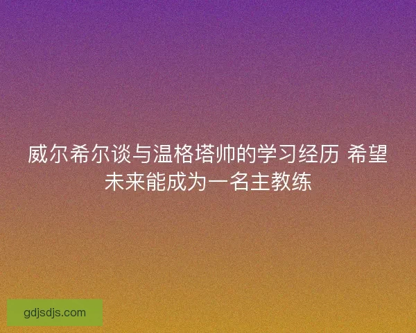 威尔希尔谈与温格塔帅的学习经历 希望未来能成为一名主教练