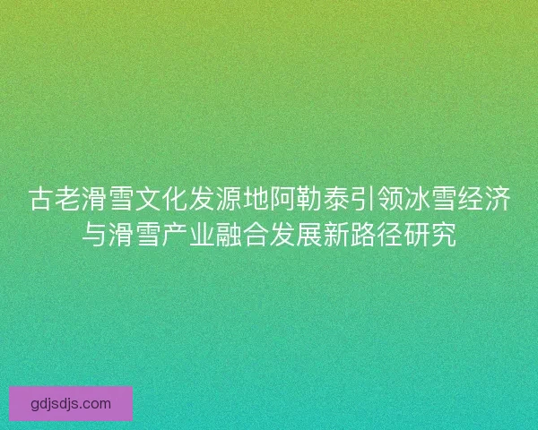 古老滑雪文化发源地阿勒泰引领冰雪经济与滑雪产业融合发展新路径研究