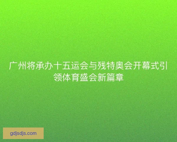 广州将承办十五运会与残特奥会开幕式引领体育盛会新篇章