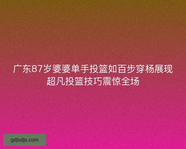 广东87岁婆婆单手投篮如百步穿杨展现超凡投篮技巧震惊全场 广东87岁婆婆单手投篮如百步穿杨展现超凡投篮技巧震惊全场
