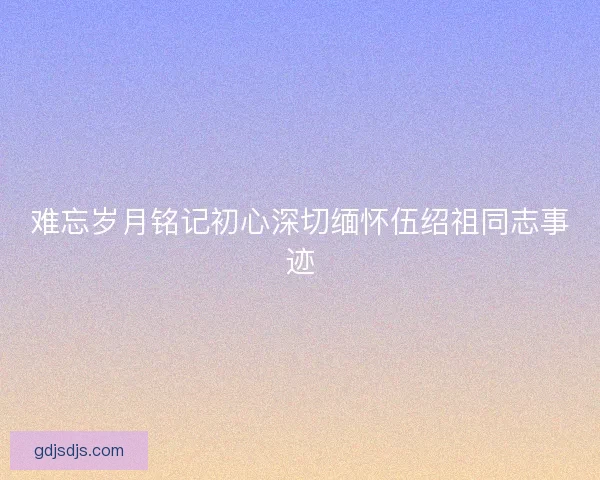 难忘岁月铭记初心深切缅怀伍绍祖同志事迹