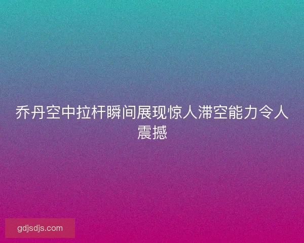 乔丹空中拉杆瞬间展现惊人滞空能力令人震撼