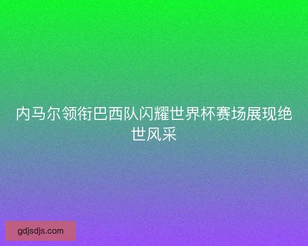 内马尔领衔巴西队闪耀世界杯赛场展现绝世风采