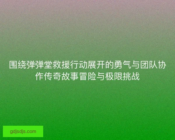 围绕弹弹堂救援行动展开的勇气与团队协作传奇故事冒险与极限挑战