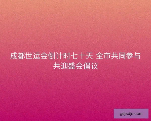成都世运会倒计时七十天 全市共同参与共迎盛会倡议