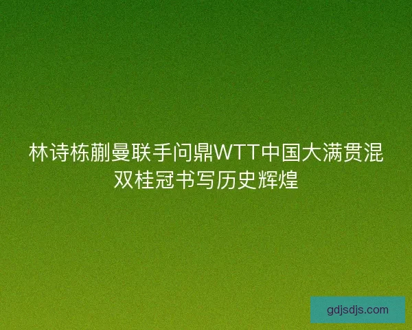 林诗栋蒯曼联手问鼎WTT中国大满贯混双桂冠书写历史辉煌 林诗栋蒯曼联手问鼎WTT中国大满贯混双桂冠书写历史辉煌