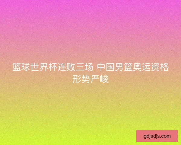 篮球世界杯连败三场 中国男篮奥运资格形势严峻
