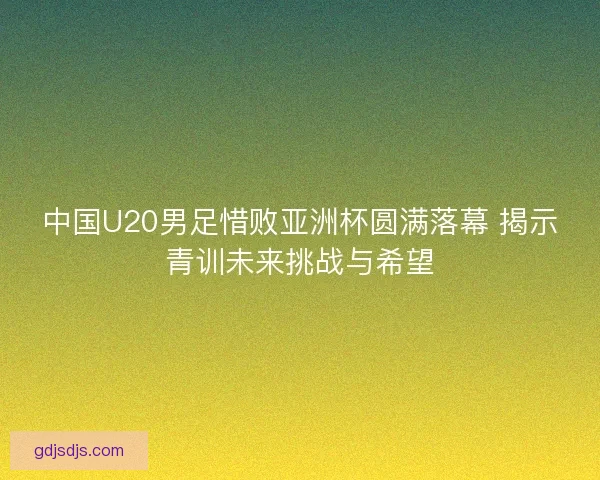 中国U20男足惜败亚洲杯圆满落幕 揭示青训未来挑战与希望