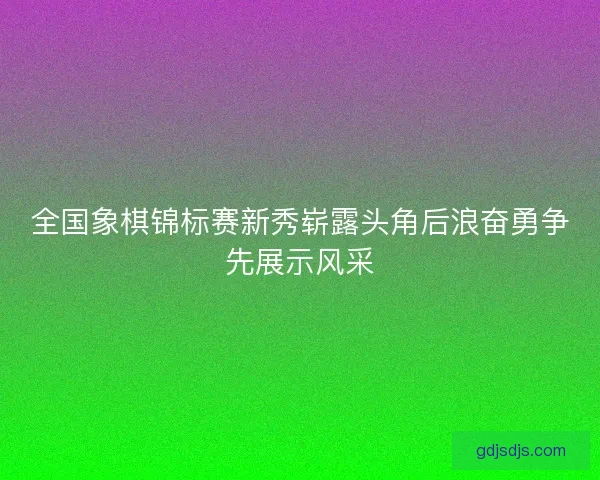 全国象棋锦标赛新秀崭露头角后浪奋勇争先展示风采