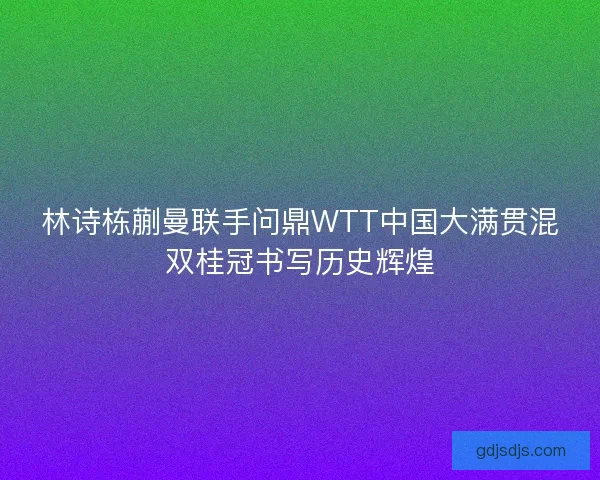林诗栋蒯曼联手问鼎WTT中国大满贯混双桂冠书写历史辉煌