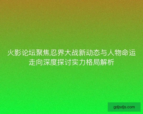 火影论坛聚焦忍界大战新动态与人物命运走向深度探讨实力格局解析