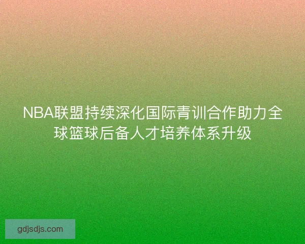 NBA联盟持续深化国际青训合作助力全球篮球后备人才培养体系升级