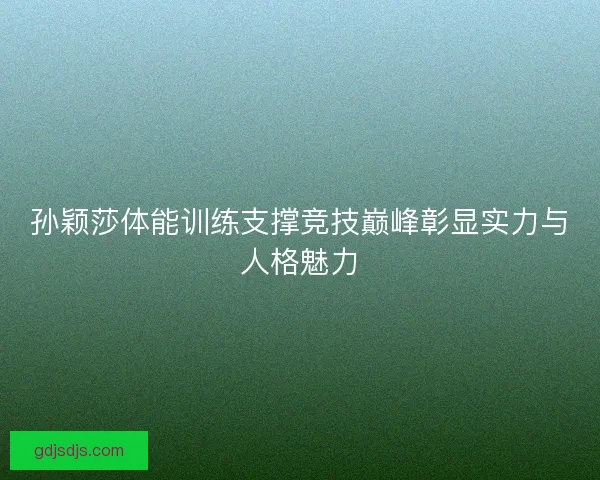 孙颖莎体能训练支撑竞技巅峰彰显实力与人格魅力 孙颖莎体能训练支撑竞技巅峰彰显实力与人格魅力