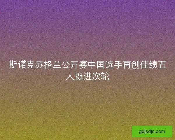 斯诺克苏格兰公开赛中国选手再创佳绩五人挺进次轮 斯诺克苏格兰公开赛中国选手再创佳绩五人挺进次轮
