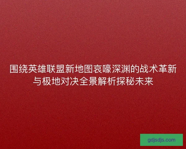 围绕英雄联盟新地图哀嚎深渊的战术革新与极地对决全景解析探秘未来