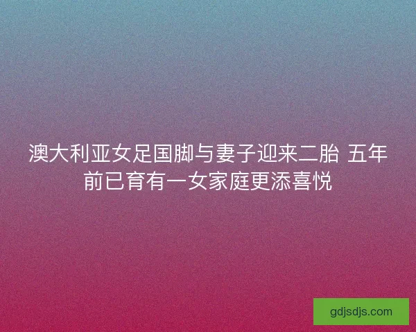 澳大利亚女足国脚与妻子迎来二胎 五年前已育有一女家庭更添喜悦 澳大利亚女足国脚与妻子迎来二胎 五年前已育有一女家庭更添喜悦