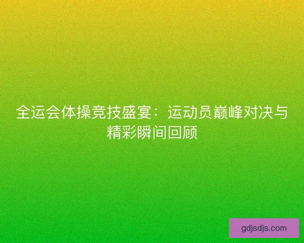 全运会体操竞技盛宴:运动员巅峰对决与精彩瞬间回顾 全运会体操竞技盛宴:运动员巅峰对决与精彩瞬间回顾