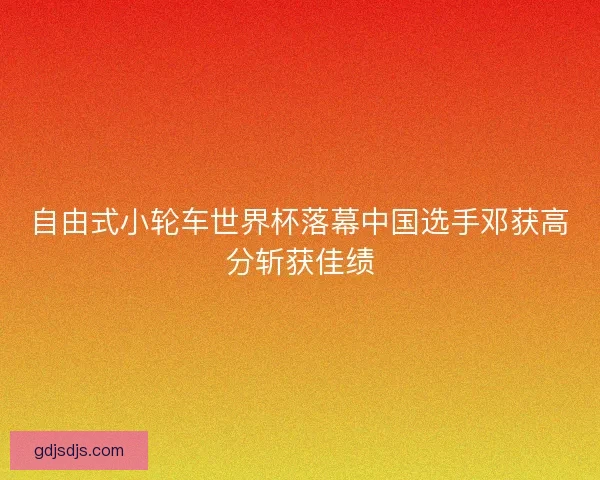 自由式小轮车世界杯落幕中国选手邓获高分斩获佳绩 自由式小轮车世界杯落幕中国选手邓获高分斩获佳绩