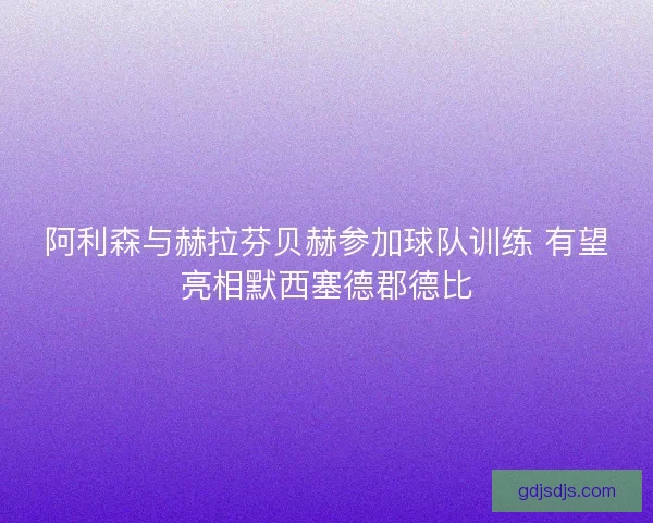 阿利森与赫拉芬贝赫参加球队训练 有望亮相默西塞德郡德比
