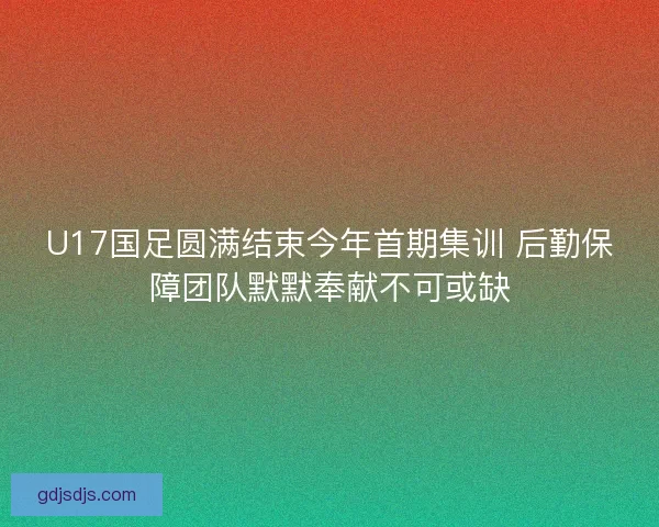 U17国足圆满结束今年首期集训 后勤保障团队默默奉献不可或缺 U17国足圆满结束今年首期集训 后勤保障团队默默奉献不可或缺