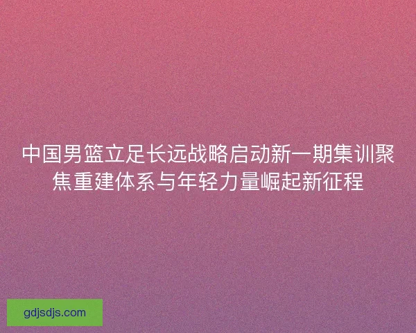 中国男篮立足长远战略启动新一期集训聚焦重建体系与年轻力量崛起新征程