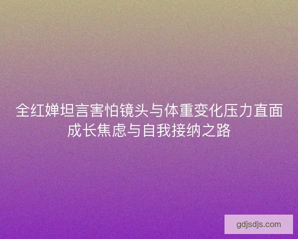 全红婵坦言害怕镜头与体重变化压力直面成长焦虑与自我接纳之路