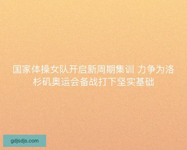 国家体操女队开启新周期集训 力争为洛杉矶奥运会备战打下坚实基础 国家体操女队开启新周期集训 力争为洛杉矶奥运会备战打下坚实基础