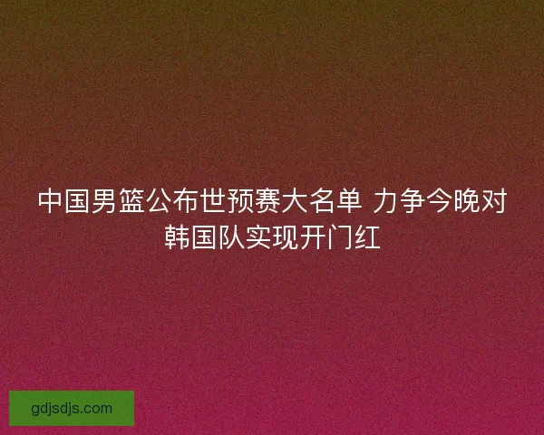中国男篮公布世预赛大名单 力争今晚对韩国队实现开门红