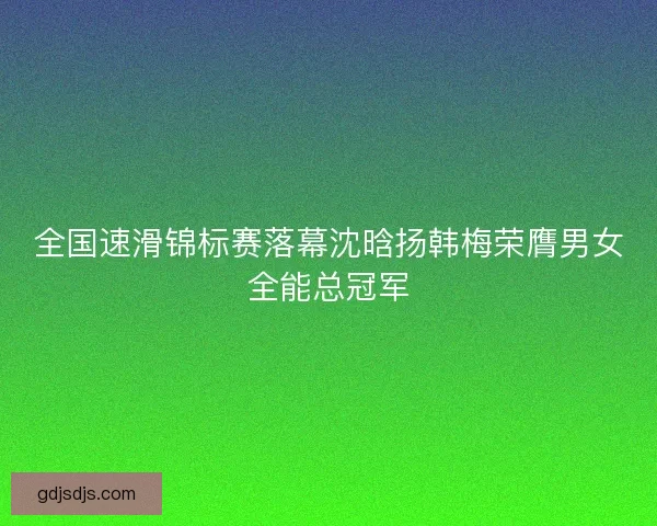 全国速滑锦标赛落幕沈晗扬韩梅荣膺男女全能总冠军